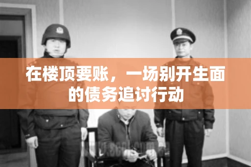 在楼顶要账，一场别开生面的债务追讨行动