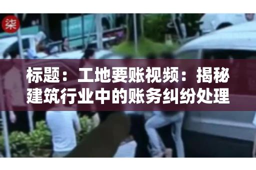 标题：工地要账视频：揭秘建筑行业中的账务纠纷处理